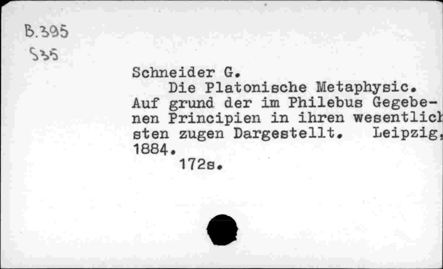 ﻿b.^5
SV5
Schneider G.
Die Platonische Metaphysic.
Auf gründ der im Philebus Gegebenen Principien in ihren wesentlich sten zugen Dargestellt. Leipzig, 1884.
172s.